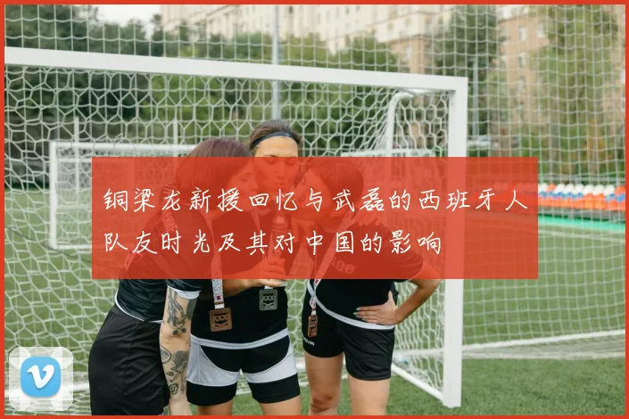 铜梁龙新援回忆与武磊的西班牙人队友时光及其对中国的影响