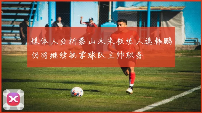 媒体人分析泰山未来教练人选韩鹏仍将继续执掌球队主帅职务