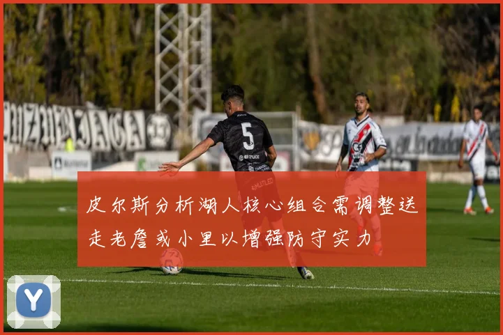 皮尔斯分析湖人核心组合需调整送走老詹或小里以增强防守实力