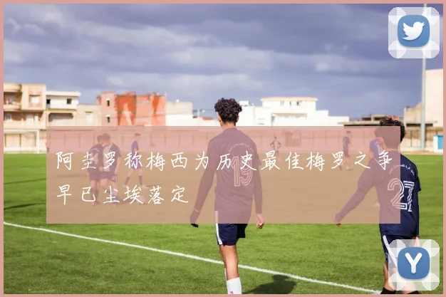 阿圭罗称梅西为历史最佳梅罗之争早已尘埃落定