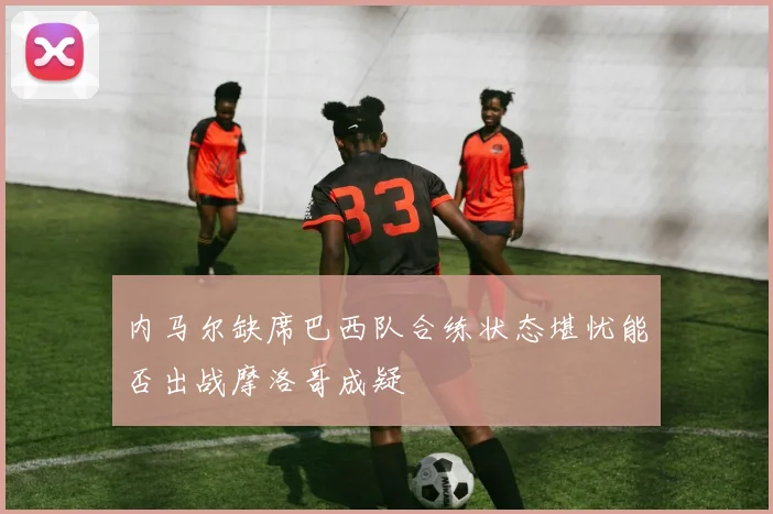 内马尔缺席巴西队合练状态堪忧能否出战摩洛哥成疑