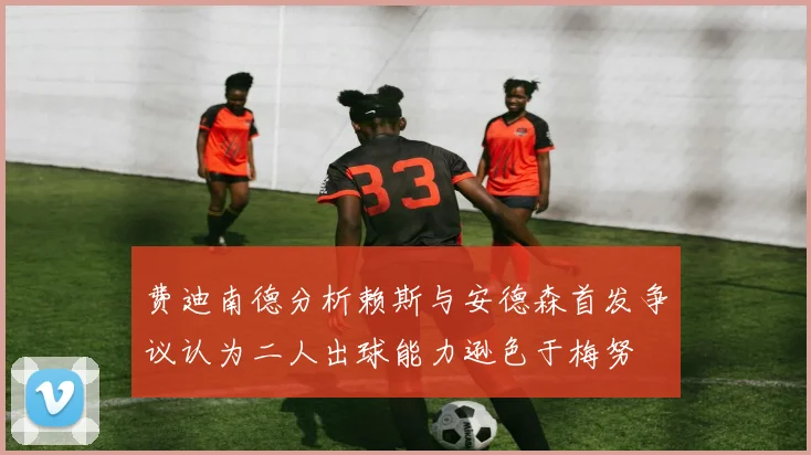 费迪南德分析赖斯与安德森首发争议认为二人出球能力逊色于梅努