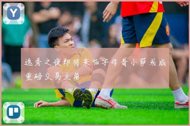 选秀之夜即将来临字母哥小萨或成重磅交易主角
