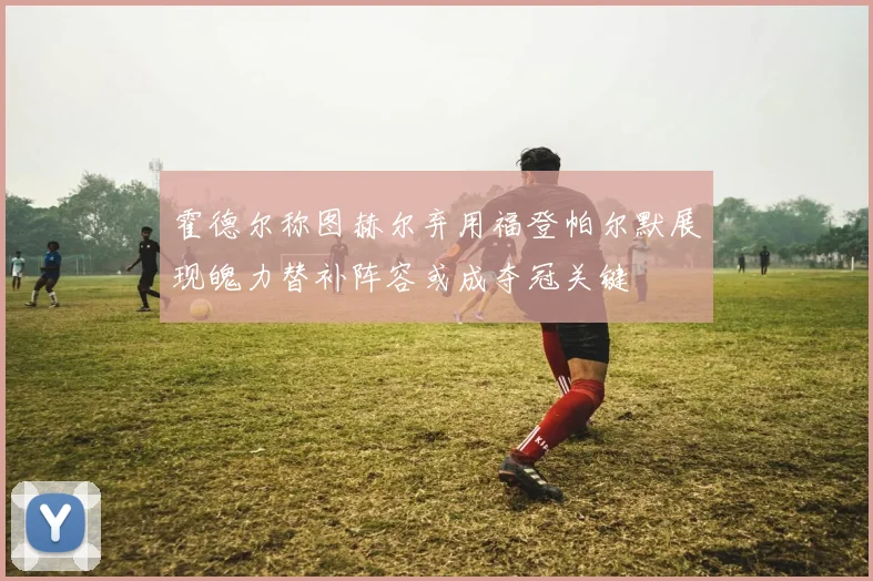 霍德尔称图赫尔弃用福登帕尔默展现魄力替补阵容或成夺冠关键