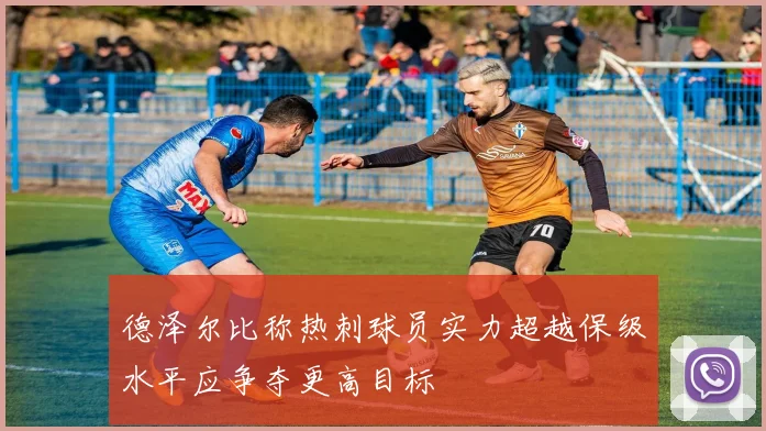 德泽尔比称热刺球员实力超越保级水平应争夺更高目标