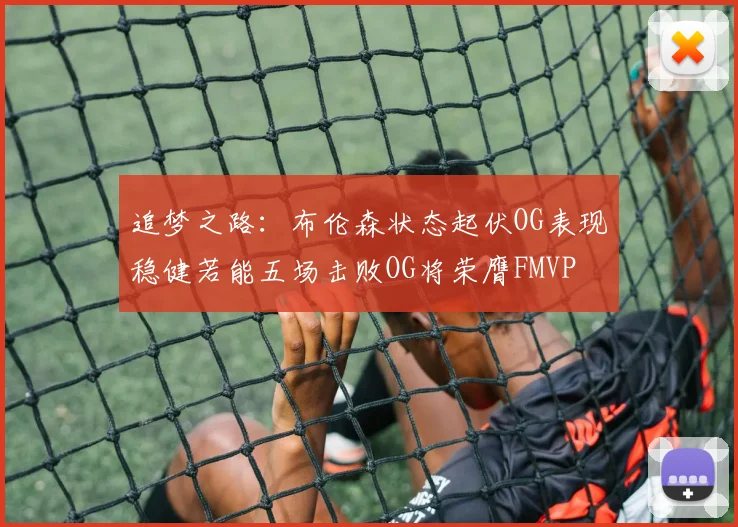 追梦之路：布伦森状态起伏OG表现稳健若能五场击败OG将荣膺FMVP
