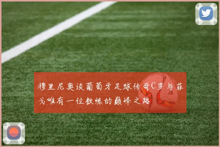 穆里尼奥谈葡萄牙足球传奇C罗与菲戈唯有一位教练的巅峰之路