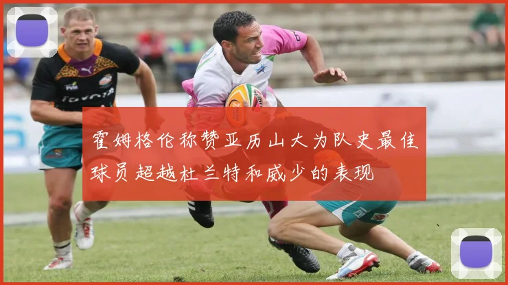 霍姆格伦称赞亚历山大为队史最佳球员超越杜兰特和威少的表现