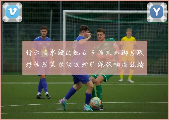 行云流水般的配合卡马文加脚后跟妙传居莱尔助攻姆巴佩双响成就精彩瞬间