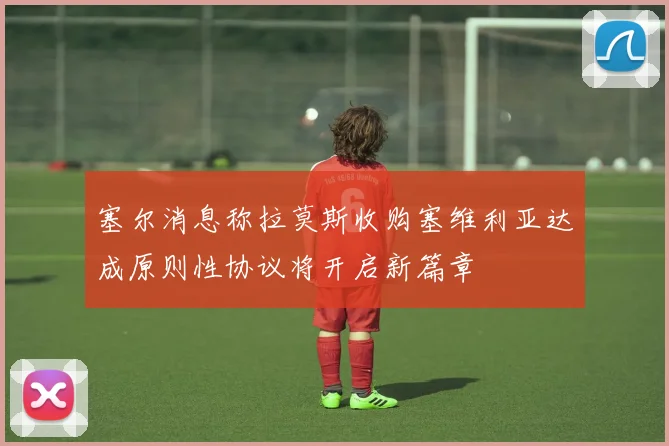 塞尔消息称拉莫斯收购塞维利亚达成原则性协议将开启新篇章