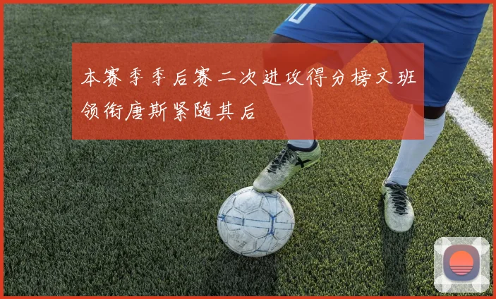 本赛季季后赛二次进攻得分榜文班领衔唐斯紧随其后