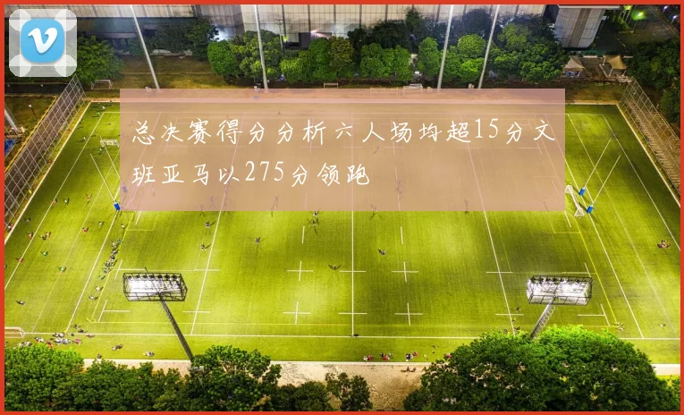 总决赛得分分析六人场均超15分文班亚马以275分领跑