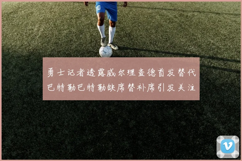 勇士记者透露威尔理查德首发替代巴特勒巴特勒缺席替补席引发关注