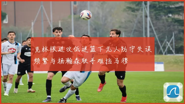 克林根进攻低迷篮下无人防守失误频繁与杨瀚森联手难挡马穆