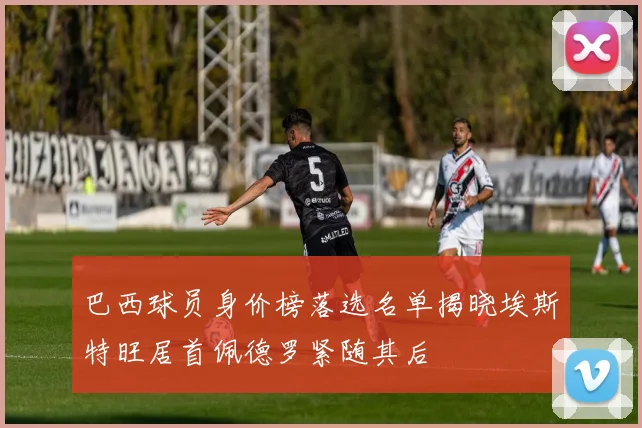 巴西球员身价榜落选名单揭晓埃斯特旺居首佩德罗紧随其后