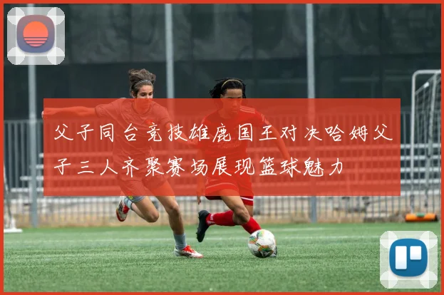 父子同台竞技雄鹿国王对决哈姆父子三人齐聚赛场展现篮球魅力