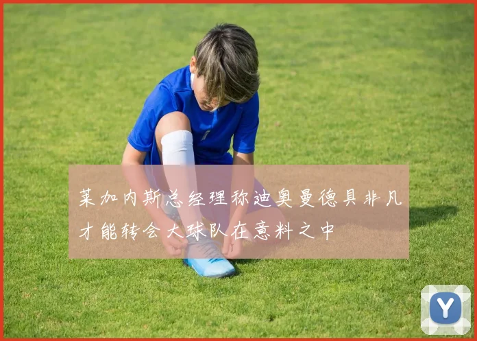 莱加内斯总经理称迪奥曼德具非凡才能转会大球队在意料之中
