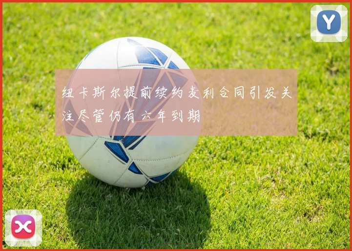 纽卡斯尔提前续约麦利合同引发关注尽管仍有六年到期