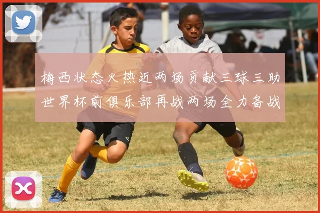 梅西状态火热近两场贡献三球三助世界杯前俱乐部再战两场全力备战大赛