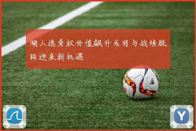 湖人选秀权价值飙升或将与战绩脱钩迎来新机遇