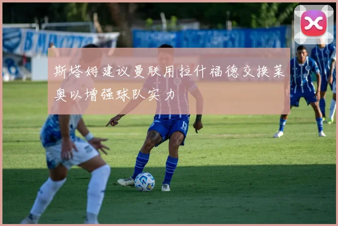 斯塔姆建议曼联用拉什福德交换莱奥以增强球队实力